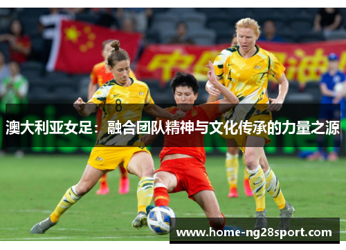 澳大利亚女足：融合团队精神与文化传承的力量之源