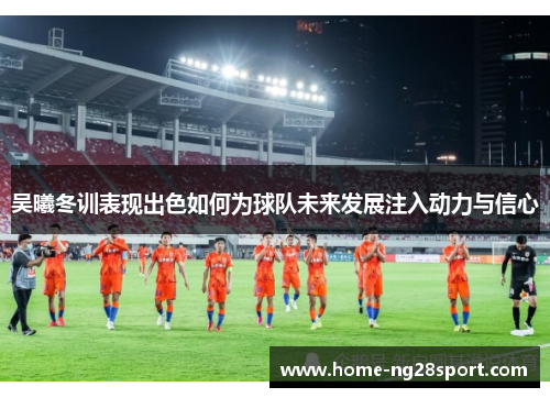 吴曦冬训表现出色如何为球队未来发展注入动力与信心