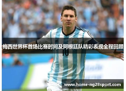 梅西世界杯首场比赛时间及阿根廷队精彩表现全程回顾