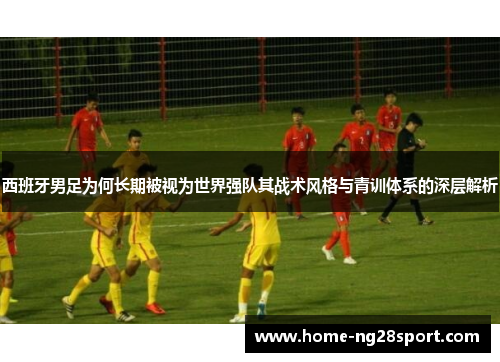 西班牙男足为何长期被视为世界强队其战术风格与青训体系的深层解析